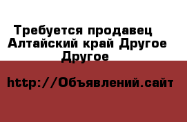 Требуется продавец  - Алтайский край Другое » Другое   